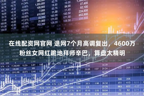在线配资网官网 退网7个月高调复出，4600万粉丝女网红跪地拜师辛巴，算盘太精明