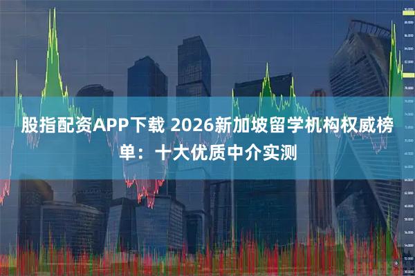 股指配资APP下载 2026新加坡留学机构权威榜单：十大优质中介实测