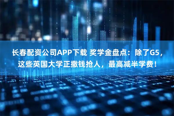 长春配资公司APP下载 奖学金盘点：除了G5，这些英国大学正撒钱抢人，最高减半学费！