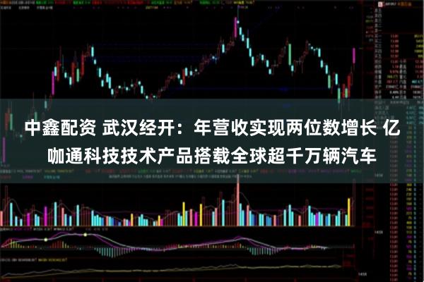 中鑫配资 武汉经开：年营收实现两位数增长 亿咖通科技技术产品搭载全球超千万辆汽车