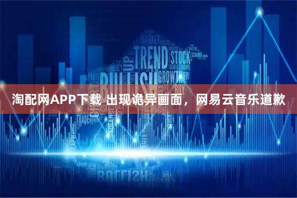 淘配网APP下载 出现诡异画面，网易云音乐道歉