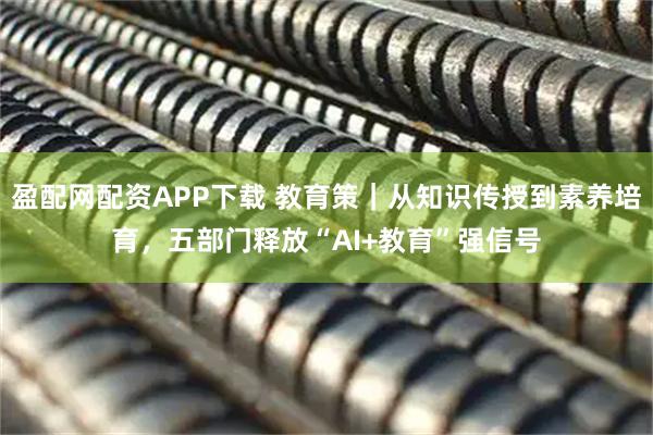 盈配网配资APP下载 教育策｜从知识传授到素养培育，五部门释放“AI+教育”强信号