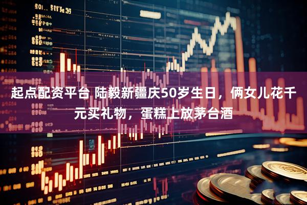 起点配资平台 陆毅新疆庆50岁生日，俩女儿花千元买礼物，蛋糕上放茅台酒