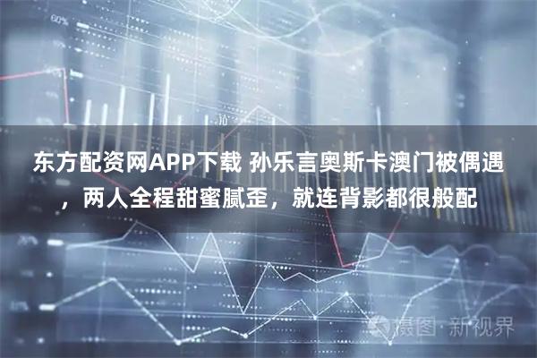 东方配资网APP下载 孙乐言奥斯卡澳门被偶遇，两人全程甜蜜腻歪，就连背影都很般配