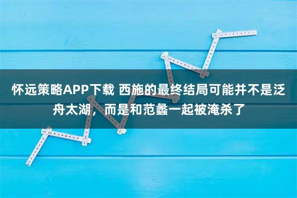 怀远策略APP下载 西施的最终结局可能并不是泛舟太湖，而是和范蠡一起被淹杀了