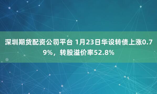 深圳期货配资公司平台 1月23日华设转债上涨0.79%，转股溢价率52.8%