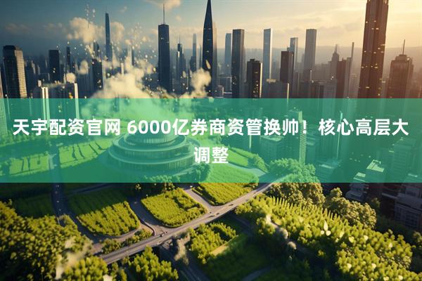天宇配资官网 6000亿券商资管换帅！核心高层大调整