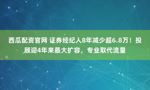 西瓜配资官网 证券经纪人8年减少超6.8万！投顾迎4年来最大扩容，专业取代流量