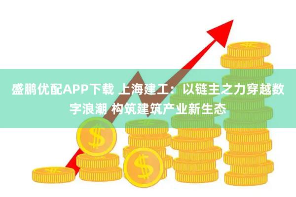 盛鹏优配APP下载 上海建工：以链主之力穿越数字浪潮 构筑建筑产业新生态