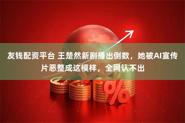 友钱配资平台 王楚然新剧播出倒数，她被AI宣传片恶整成这模样，全网认不出