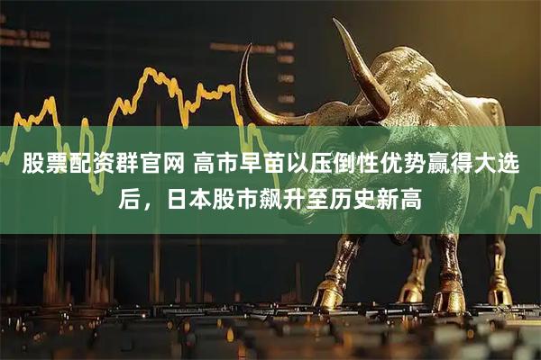 股票配资群官网 高市早苗以压倒性优势赢得大选后，日本股市飙升至历史新高