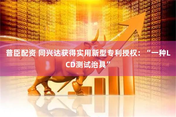 普臣配资 同兴达获得实用新型专利授权：“一种LCD测试治具”