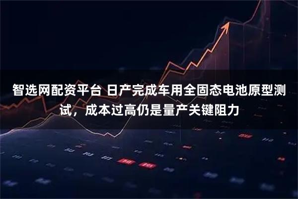 智选网配资平台 日产完成车用全固态电池原型测试，成本过高仍是量产关键阻力