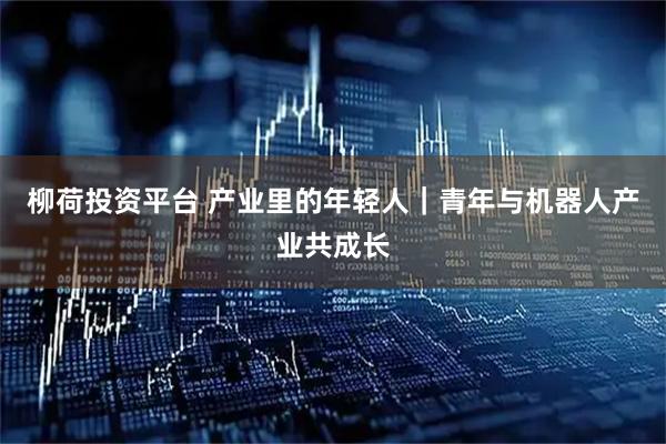 柳荷投资平台 产业里的年轻人｜青年与机器人产业共成长