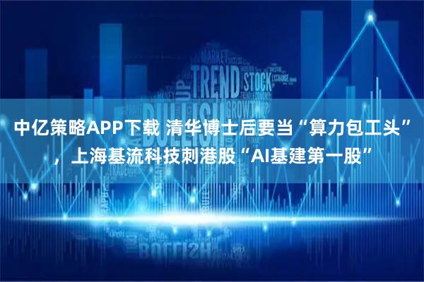中亿策略APP下载 清华博士后要当“算力包工头”，上海基流科技刺港股“AI基建第一股”