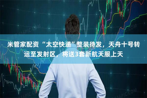 米管家配资 “太空快递”整装待发，天舟十号转运至发射区，将送3套新航天服上天