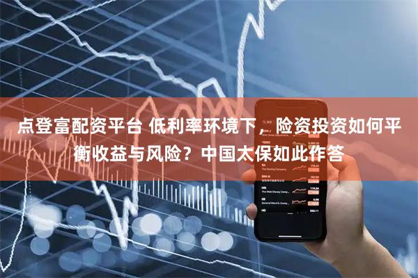 点登富配资平台 低利率环境下，险资投资如何平衡收益与风险？中国太保如此作答