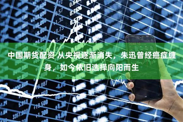 中国期货配资 从央视逐渐消失，朱迅曾经癌症缠身，如今依旧选择向阳而生