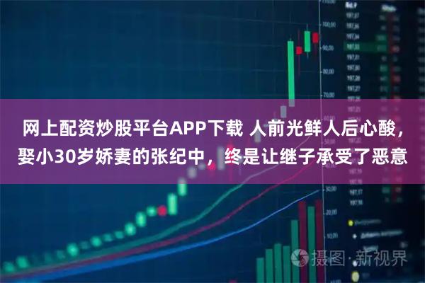 网上配资炒股平台APP下载 人前光鲜人后心酸，娶小30岁娇妻的张纪中，终是让继子承受了恶意